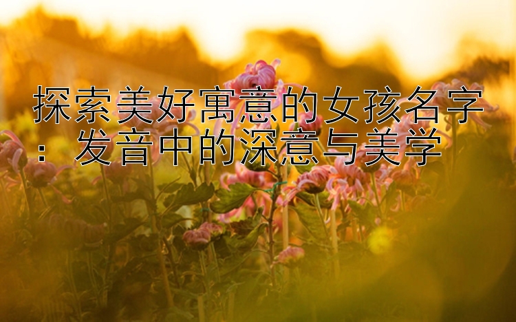 探索美好寓意的女孩名字：发音中的深意与美学