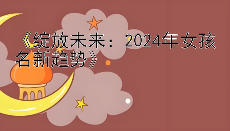 《绽放未来：2024年女孩名新趋势》