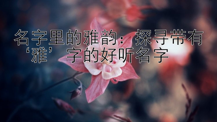 名字里的雅韵：探寻带有‘雅’字的好听名字