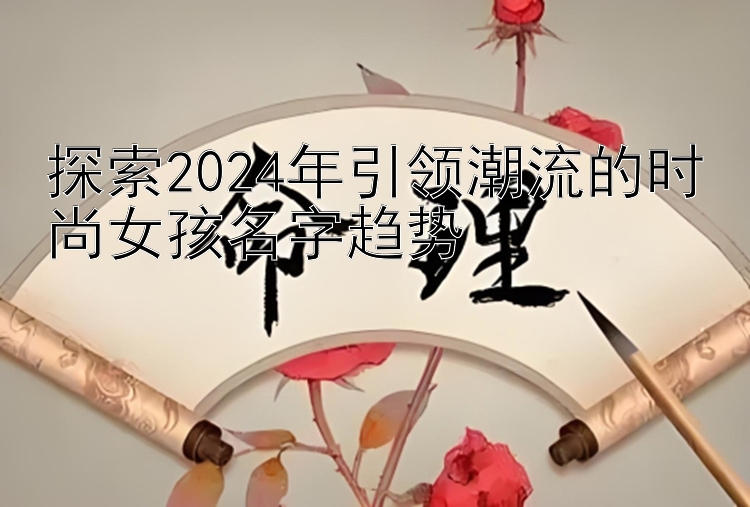 探索2024年引领潮流的时尚女孩名字趋势