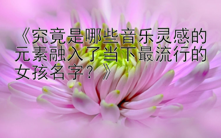 《究竟是哪些音乐灵感的元素融入了当下最流行的女孩名字？》