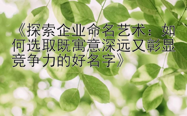 《探索企业命名艺术：如何选取既寓意深远又彰显竞争力的好名字》