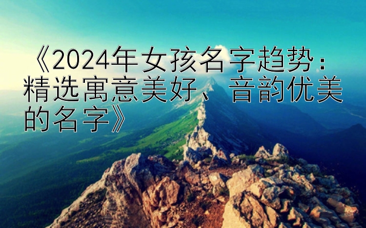 《2024年女孩名字趋势：精选寓意美好、音韵优美的名字》