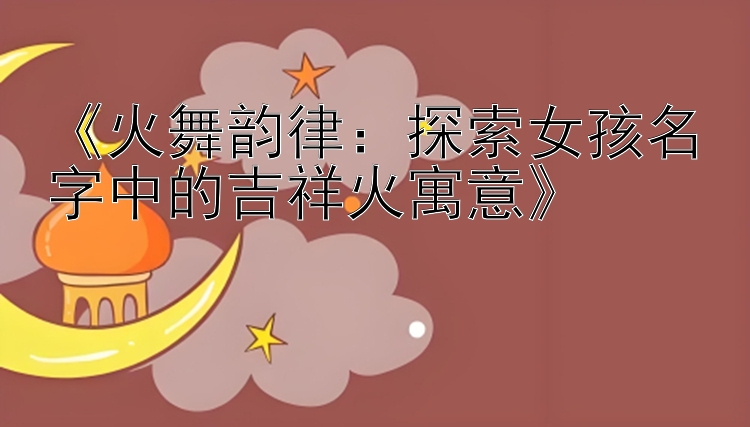 《火舞韵律：探索女孩名字中的吉祥火寓意》