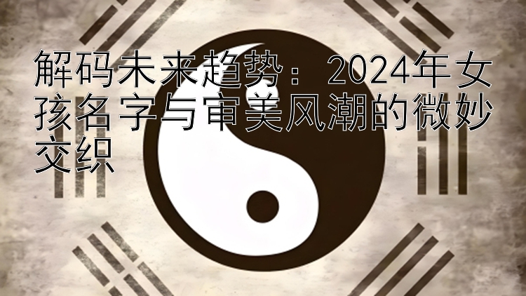 解码未来趋势：2024年女孩名字与审美风潮的微妙交织