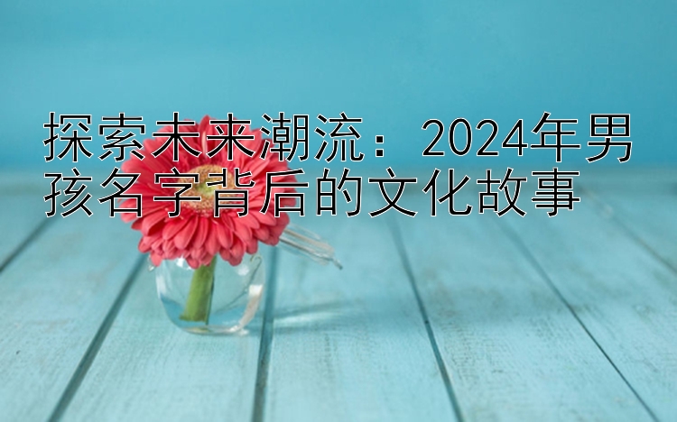 探索未来潮流：2024年男孩名字背后的文化故事