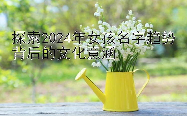 探索2024年女孩名字趋势背后的文化意涵