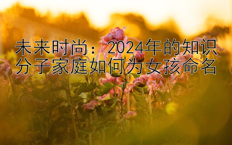 未来时尚：2024年的知识分子家庭如何为女孩命名