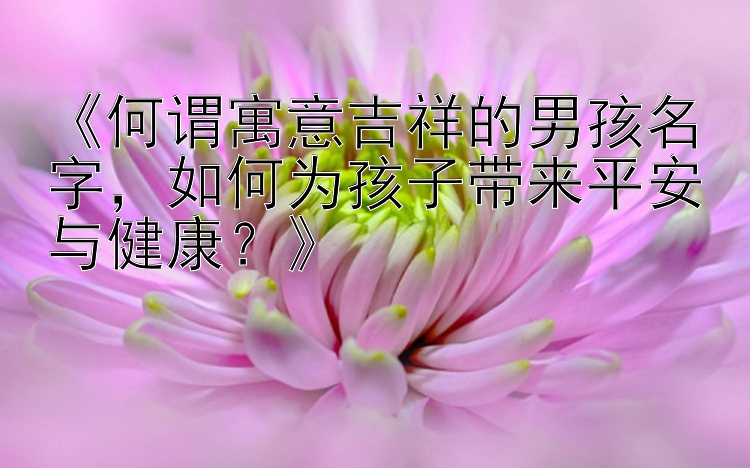 《何谓寓意吉祥的男孩名字，如何为孩子带来平安与健康？》