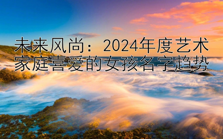 未来风尚：2024年度艺术家庭喜爱的女孩名字趋势