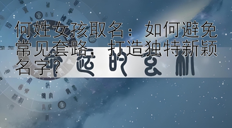 何姓女孩取名：如何避免常见套路，打造独特新颖名字？