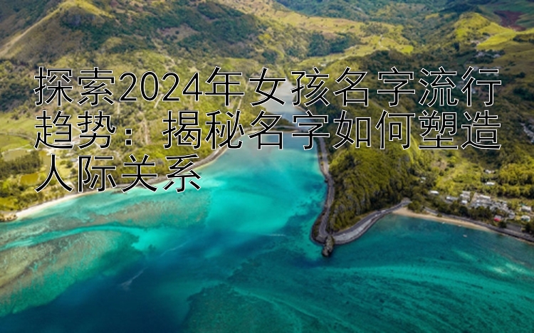 探索2024年女孩名字流行趋势：揭秘名字如何塑造人际关系