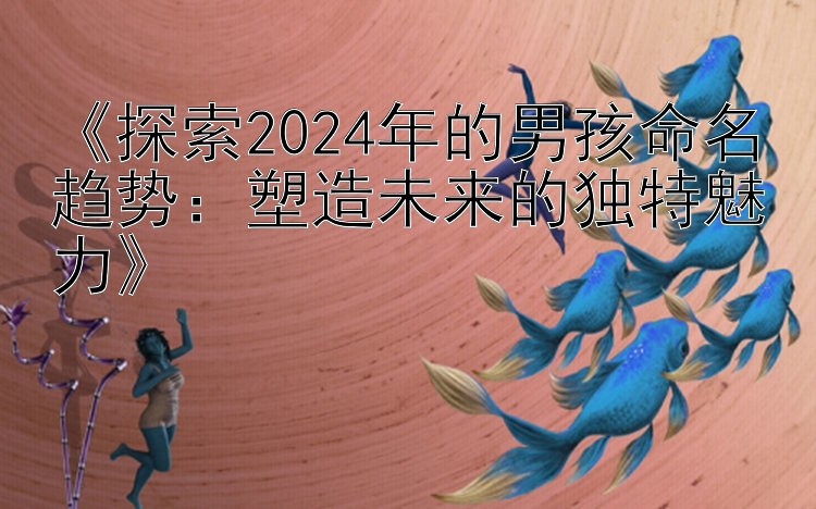 《探索2024年的男孩命名趋势：塑造未来的独特魅力》