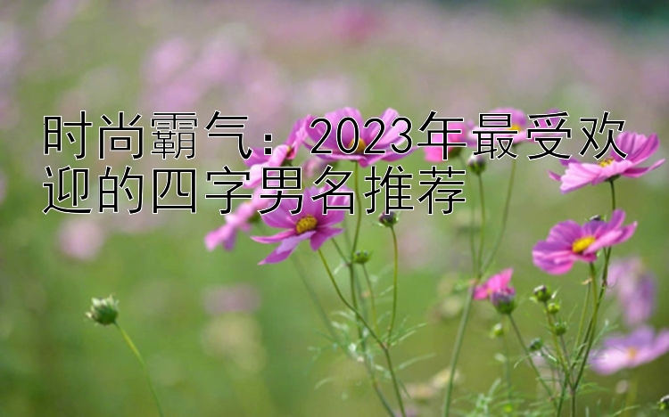 幸运快三规律软件预测   时尚霸气：2023年最受欢迎的四字男名推荐