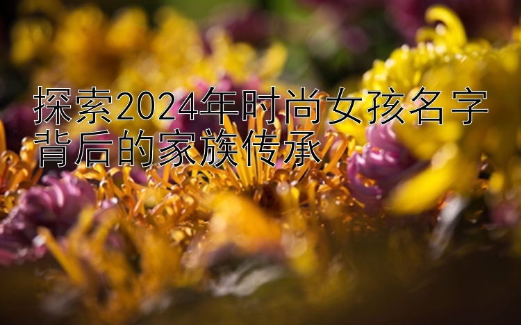 探索2024年时尚女孩名字背后的家族传承