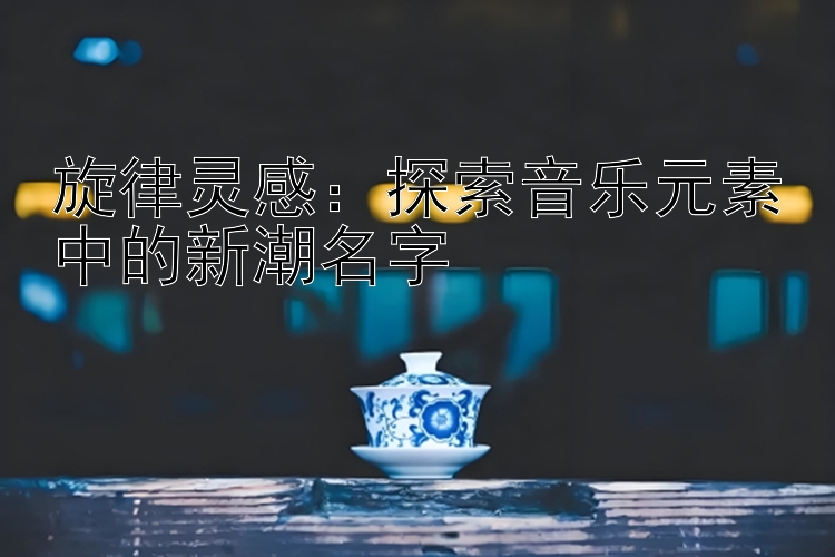 旋律灵感：探索音乐元素中的新潮名字