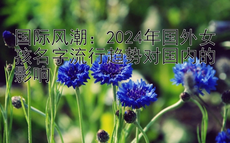 国际风潮：2024年国外女孩名字流行趋势对国内的影响