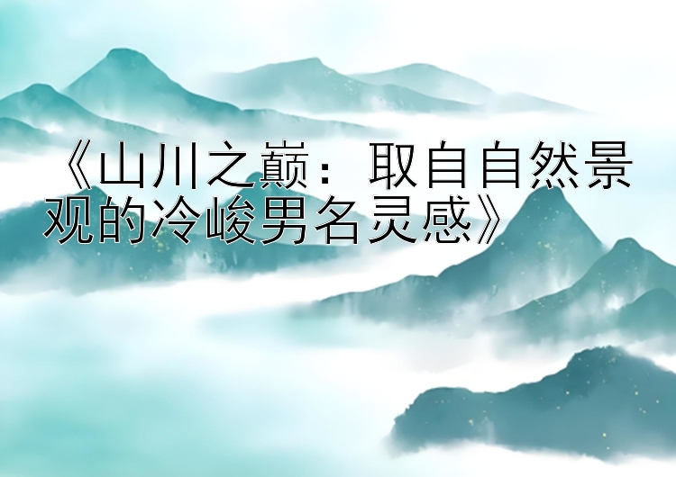 《山川之巅：取自自然景观的冷峻男名灵感》