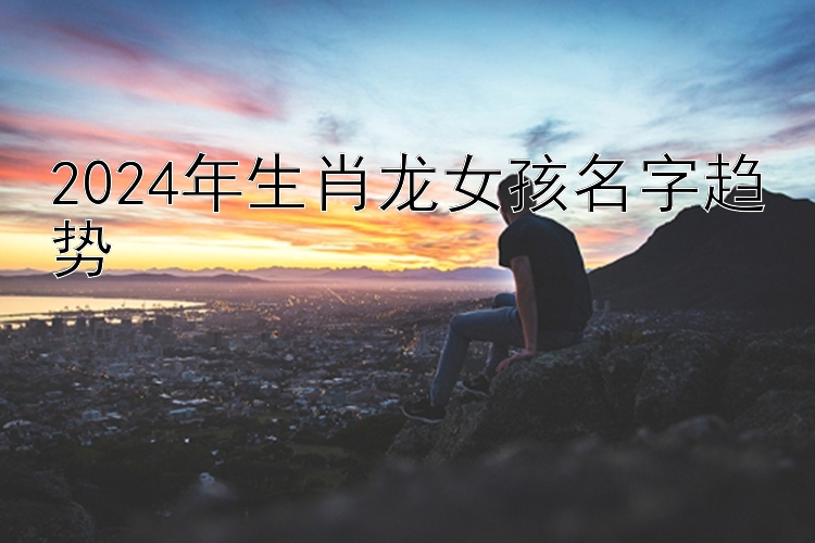 2024年生肖龙女孩名字趋势