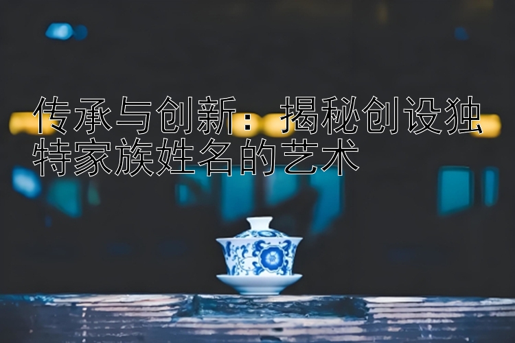 传承与创新：揭秘创设独特家族姓名的艺术