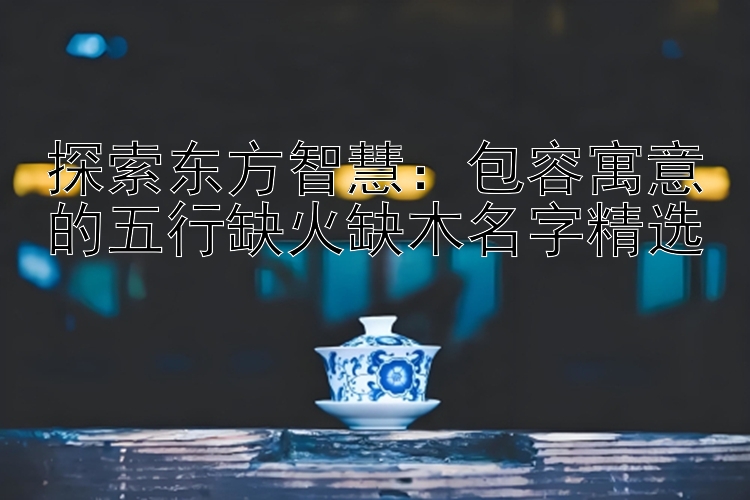 探索东方智慧：包容寓意的五行缺火缺木名字精选