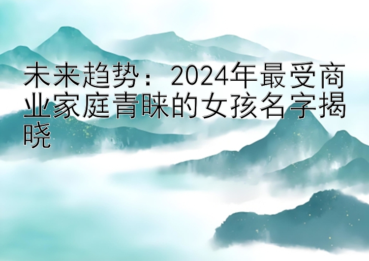 未来趋势：2024年最受商业家庭青睐的女孩名字揭晓