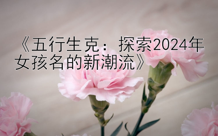 《五行生克：探索2024年女孩名的新潮流》