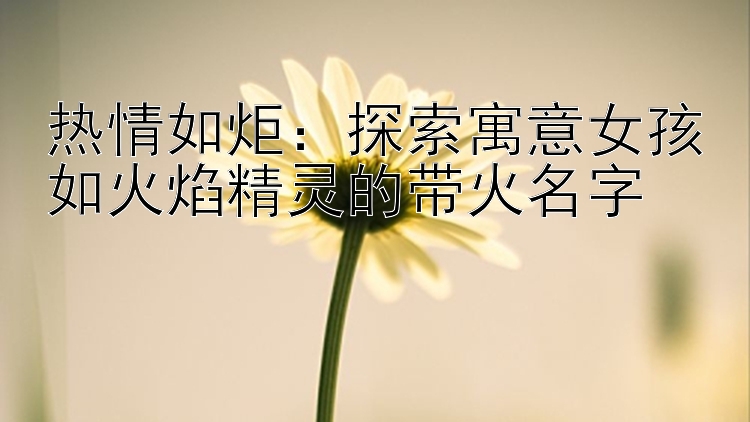 热情如炬：探索寓意女孩如火焰精灵的带火名字