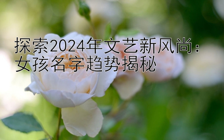 探索2024年文艺新风尚：女孩名字趋势揭秘