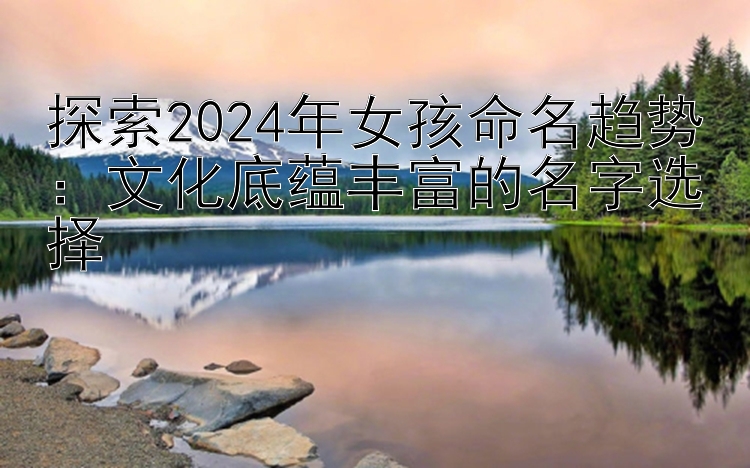 探索2024年女孩命名趋势：文化底蕴丰富的名字选择