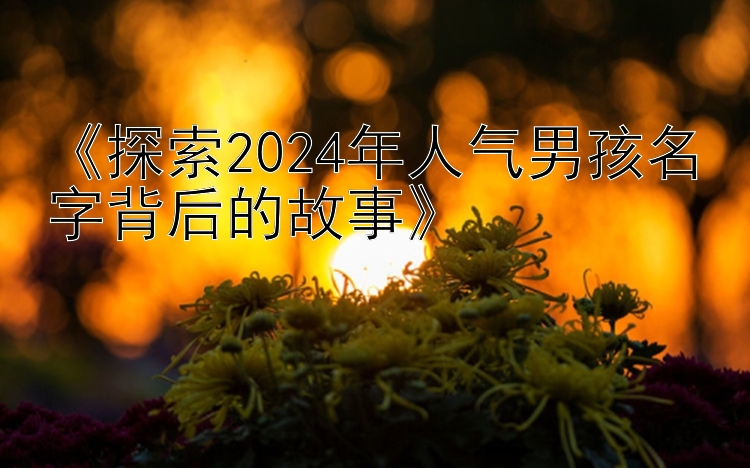 《探索2024年人气男孩名字背后的故事》