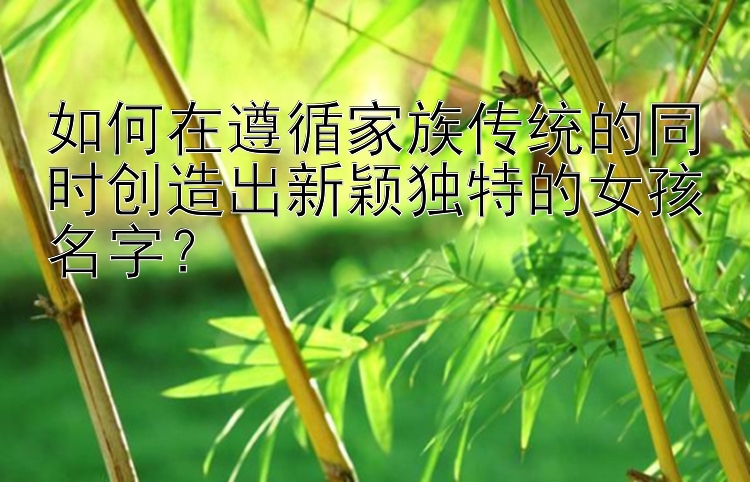 如何在遵循家族传统的同时创造出新颖独特的女孩名字？