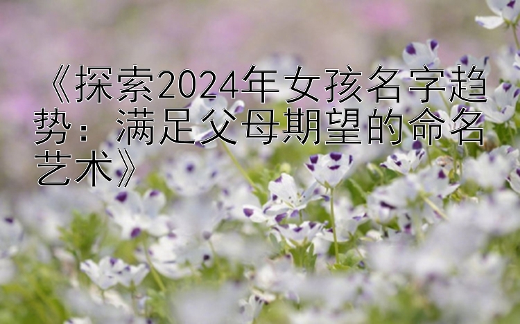 《探索2024年女孩名字趋势：满足父母期望的命名艺术》