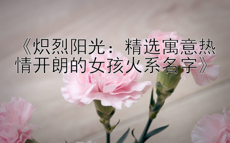 《炽烈阳光：精选寓意热情开朗的女孩火系名字》