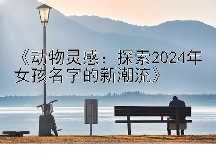 《动物灵感：探索2024年女孩名字的新潮流》