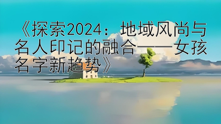 《探索2024：地域风尚与名人印记的融合——女孩名字新趋势》