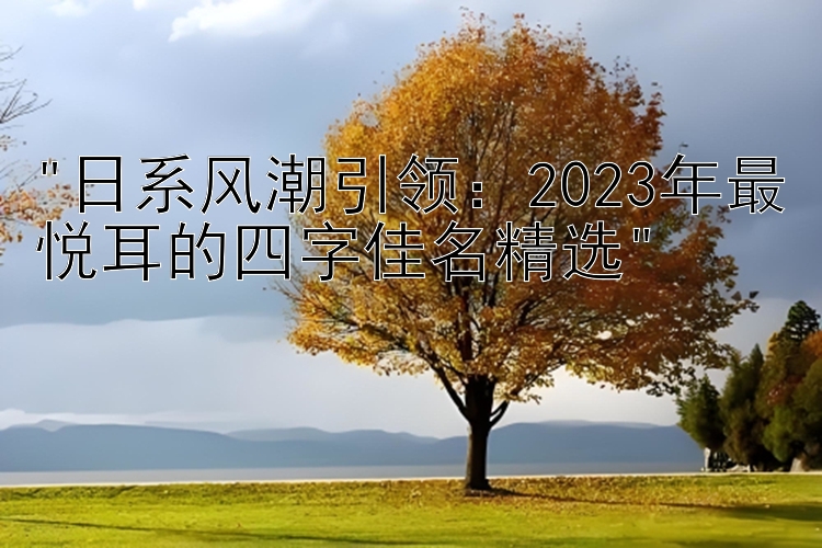 日系风潮引领：2023年最悦耳的四字佳名精选