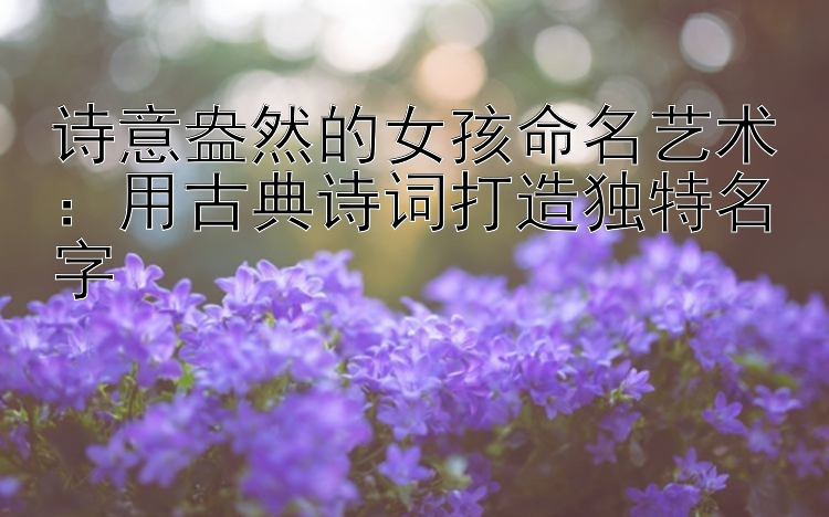 诗意盎然的女孩命名艺术：用古典诗词打造独特名字