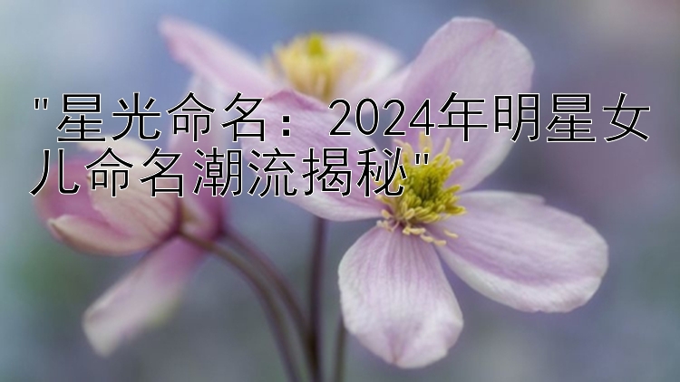 星光命名：2024年明星女儿命名潮流揭秘