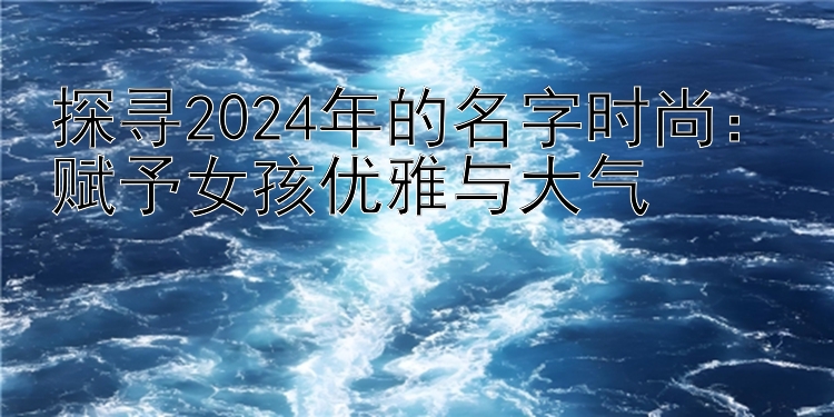 探寻2024年的名字时尚：赋予女孩优雅与大气