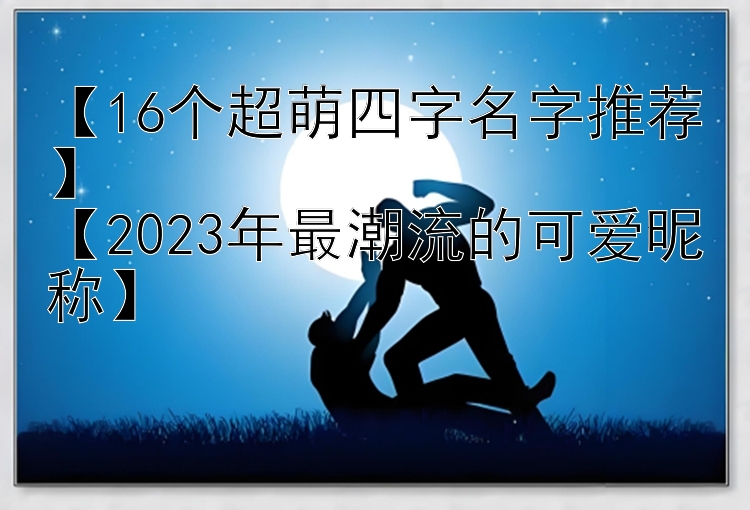 【16个超萌四字名字推荐】  
【2023年最潮流的可爱昵称】