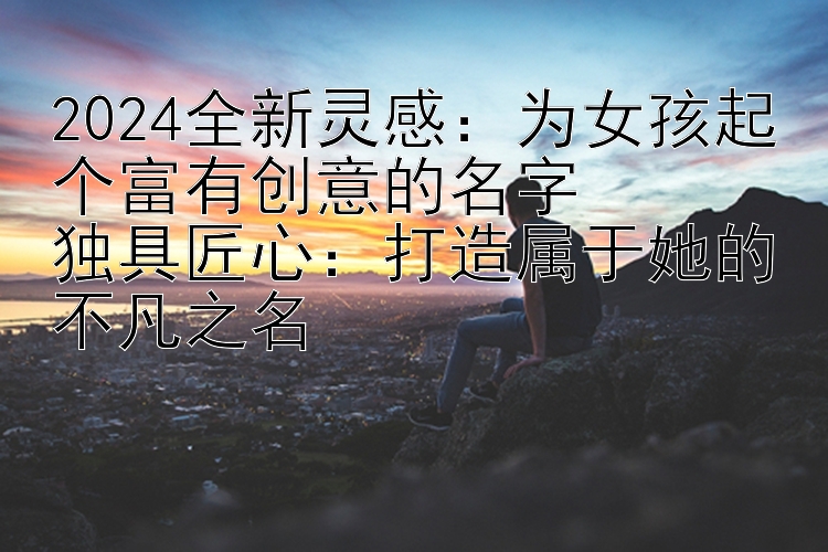 2024全新灵感：为女孩起个富有创意的名字  
独具匠心：打造属于她的不凡之名