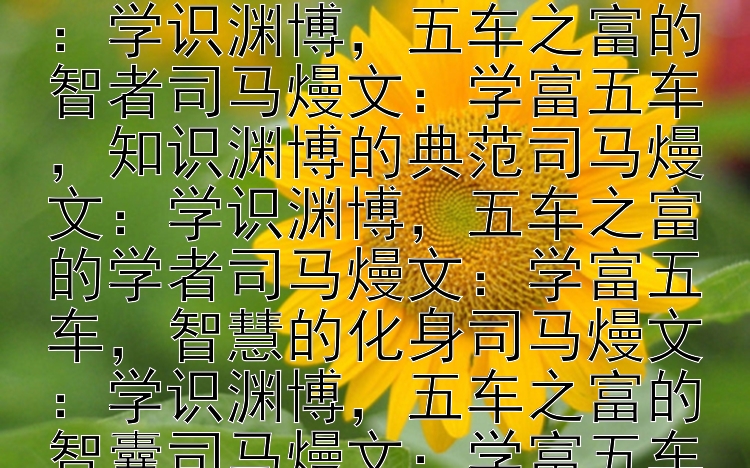 司马熳文：寓意学识丰富、学富五车的名人司马熳文：学识渊博，五车之富的名人司马熳文：学富五车，智慧的象征司马熳文：学识渊博，五车之富的智者司马熳文：学富五车，知识渊博的典范司马熳文：学识渊博，五车之富的学者司马熳文：学富五车，智慧的化身司马熳文：学识渊博，五车之富的智囊司马熳文：学富五车，知识渊博的楷模司马熳文：学识渊博，五车之富的学者司马熳文：学富五车，智慧的代表司马熳文：学识渊博，五车之富的智者司马熳文：学富五车，知识渊博的典范司马熳文：学识渊博，五车之富的学者司马熳文：学富五车，智慧的化身司马熳文：学